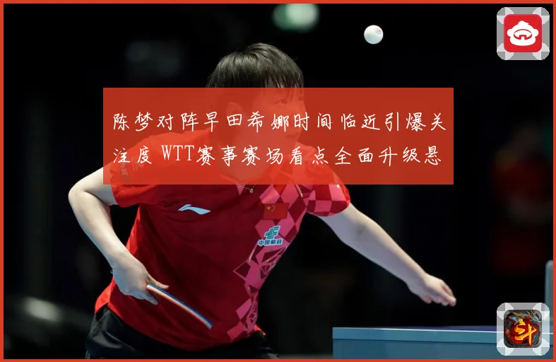 陈梦对阵早田希娜时间临近引爆关注度 WTT赛事赛场看点全面升级悬念拉满-深度解析