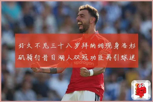 好久不见三十八岁拜纳姆现身洛杉矶骑行昔日湖人双冠功臣再引球迷赛场复盘-深度解析