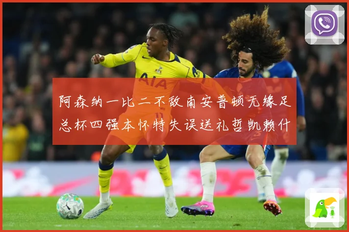阿森纳一比二不敌南安普顿无缘足总杯四强本怀特失误送礼哲凯赖什战术观察-深度解析
